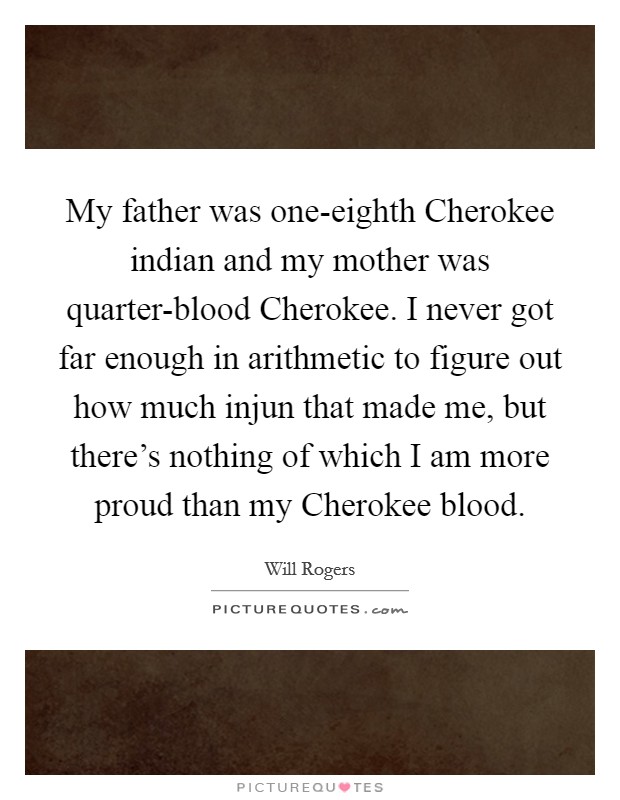 My father was one-eighth Cherokee indian and my mother was quarter-blood Cherokee. I never got far enough in arithmetic to figure out how much injun that made me, but there's nothing of which I am more proud than my Cherokee blood. Picture Quote #1