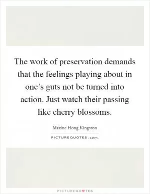 The work of preservation demands that the feelings playing about in one’s guts not be turned into action. Just watch their passing like cherry blossoms Picture Quote #1