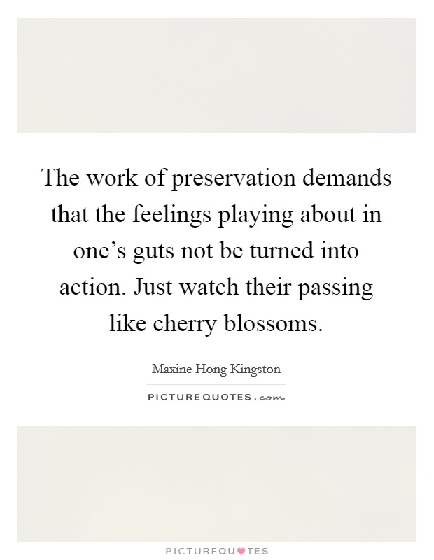 The work of preservation demands that the feelings playing about in one's guts not be turned into action. Just watch their passing like cherry blossoms. Picture Quote #1