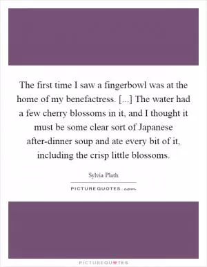 The first time I saw a fingerbowl was at the home of my benefactress. [...] The water had a few cherry blossoms in it, and I thought it must be some clear sort of Japanese after-dinner soup and ate every bit of it, including the crisp little blossoms Picture Quote #1