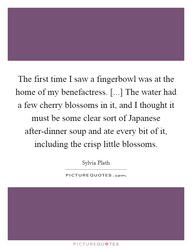 The first time I saw a fingerbowl was at the home of my benefactress. [...] The water had a few cherry blossoms in it, and I thought it must be some clear sort of Japanese after-dinner soup and ate every bit of it, including the crisp little blossoms. Picture Quote #1