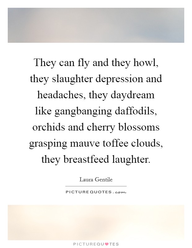 They can fly and they howl, they slaughter depression and headaches, they daydream like gangbanging daffodils, orchids and cherry blossoms grasping mauve toffee clouds, they breastfeed laughter. Picture Quote #1