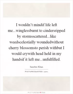I wouldn’t mindif life left me...winglessburnt to cindersripped by stormsscattered...like weedscelestially woundedwithout cherry blossomsto perish withbut I would crywith head held in my handsif it left me...unfulfilled Picture Quote #1
