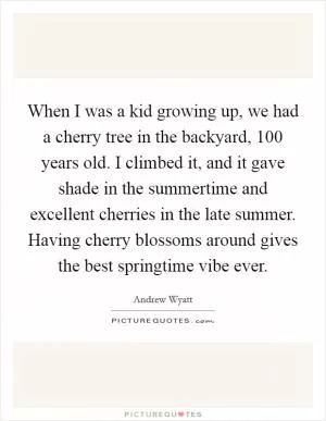 When I was a kid growing up, we had a cherry tree in the backyard, 100 years old. I climbed it, and it gave shade in the summertime and excellent cherries in the late summer. Having cherry blossoms around gives the best springtime vibe ever Picture Quote #1