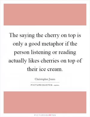 The saying the cherry on top is only a good metaphor if the person listening or reading actually likes cherries on top of their ice cream Picture Quote #1