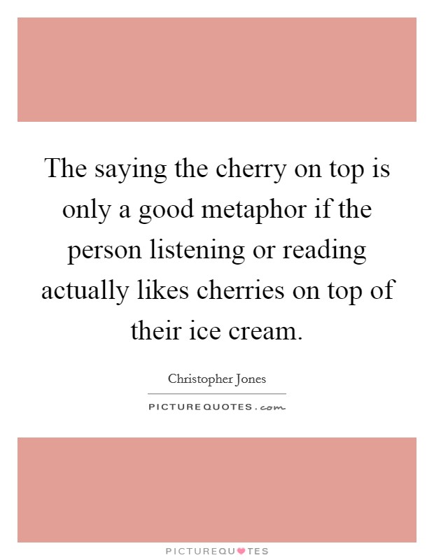 The saying the cherry on top is only a good metaphor if the person listening or reading actually likes cherries on top of their ice cream. Picture Quote #1