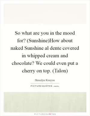 So what are you in the mood for? (Sunshine)How about naked Sunshine al dente covered in whipped cream and chocolate? We could even put a cherry on top. (Talon) Picture Quote #1