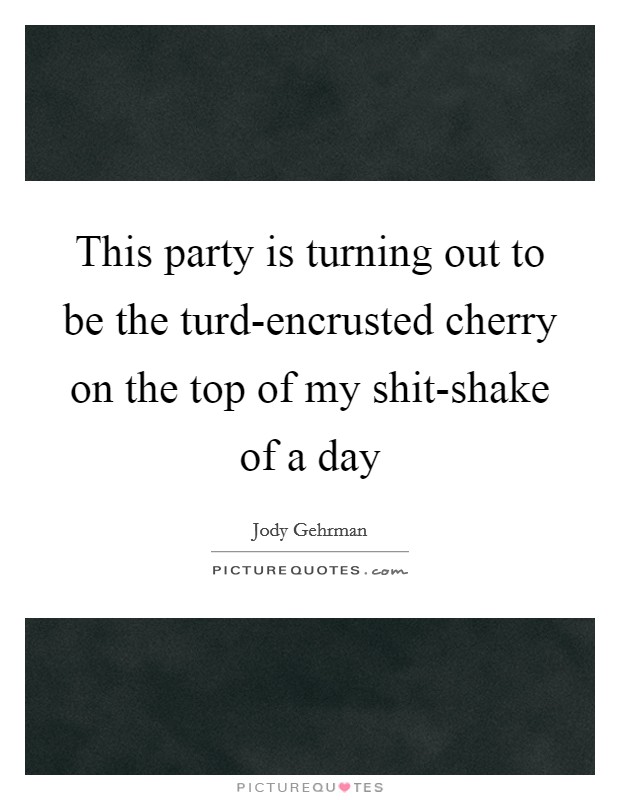 This party is turning out to be the turd-encrusted cherry on the top of my shit-shake of a day Picture Quote #1