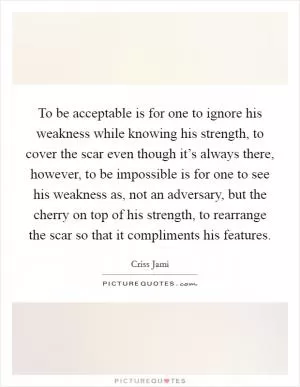 To be acceptable is for one to ignore his weakness while knowing his strength, to cover the scar even though it’s always there, however, to be impossible is for one to see his weakness as, not an adversary, but the cherry on top of his strength, to rearrange the scar so that it compliments his features Picture Quote #1