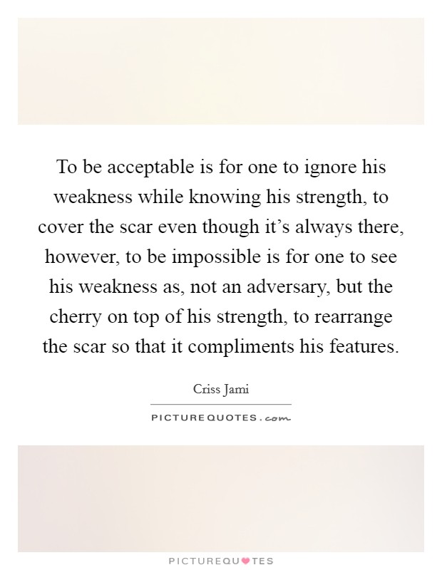 To be acceptable is for one to ignore his weakness while knowing his strength, to cover the scar even though it's always there, however, to be impossible is for one to see his weakness as, not an adversary, but the cherry on top of his strength, to rearrange the scar so that it compliments his features. Picture Quote #1