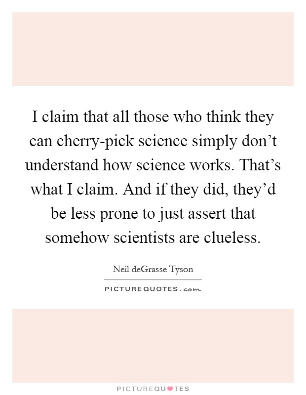 I claim that all those who think they can cherry-pick science simply don't understand how science works. That's what I claim. And if they did, they'd be less prone to just assert that somehow scientists are clueless. Picture Quote #1