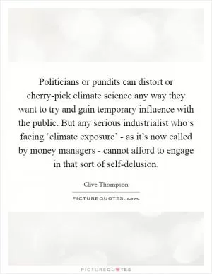 Politicians or pundits can distort or cherry-pick climate science any way they want to try and gain temporary influence with the public. But any serious industrialist who’s facing ‘climate exposure’ - as it’s now called by money managers - cannot afford to engage in that sort of self-delusion Picture Quote #1