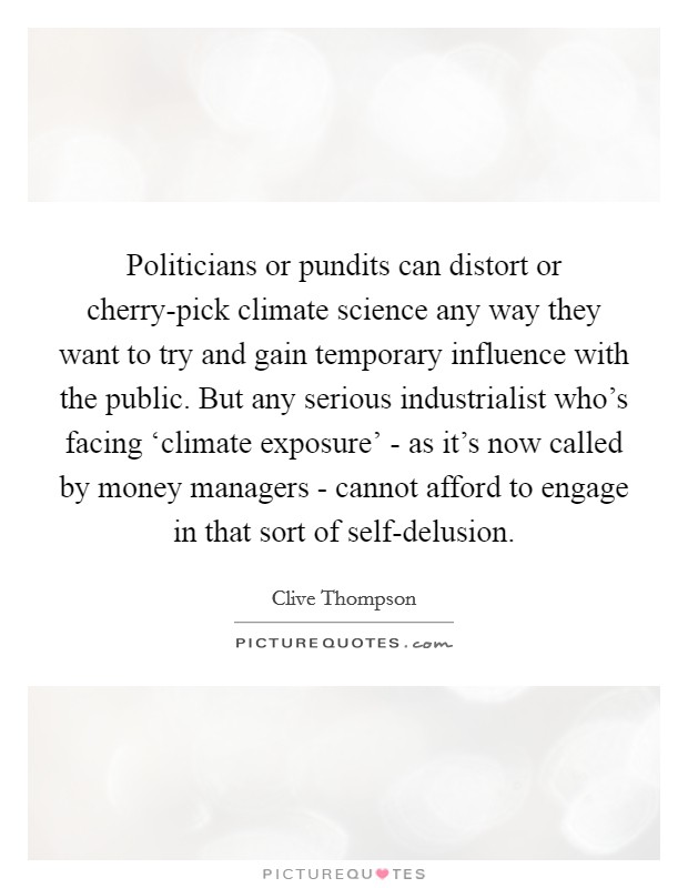 Politicians or pundits can distort or cherry-pick climate science any way they want to try and gain temporary influence with the public. But any serious industrialist who's facing ‘climate exposure' - as it's now called by money managers - cannot afford to engage in that sort of self-delusion. Picture Quote #1