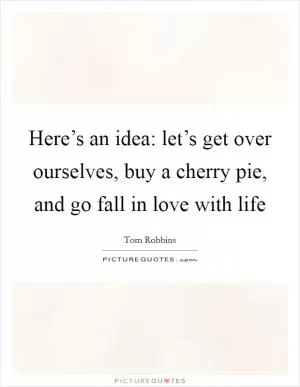 Here’s an idea: let’s get over ourselves, buy a cherry pie, and go fall in love with life Picture Quote #1
