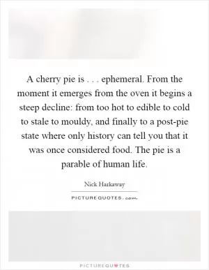 A cherry pie is . . . ephemeral. From the moment it emerges from the oven it begins a steep decline: from too hot to edible to cold to stale to mouldy, and finally to a post-pie state where only history can tell you that it was once considered food. The pie is a parable of human life Picture Quote #1