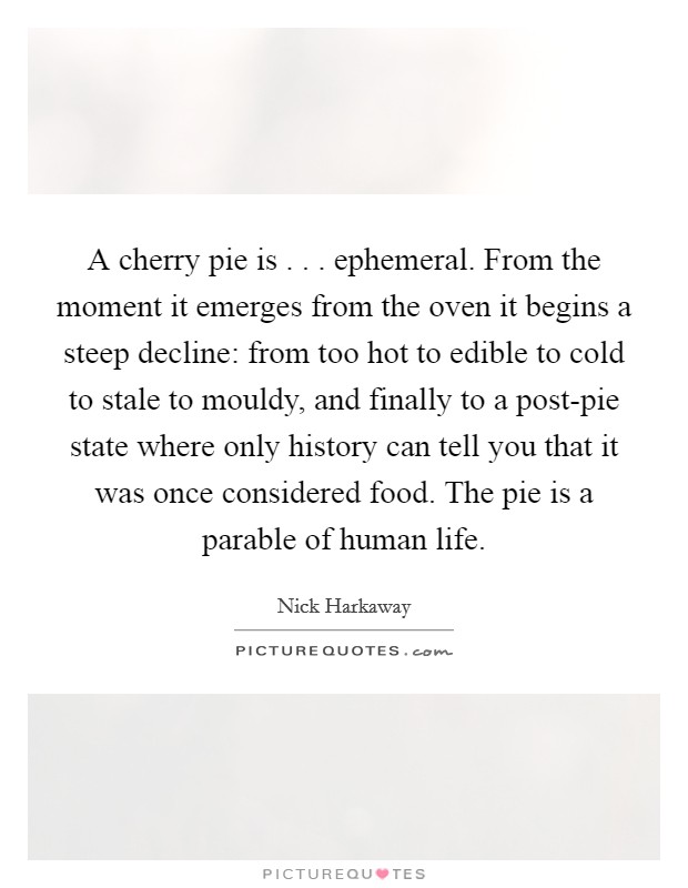 A cherry pie is . . . ephemeral. From the moment it emerges from the oven it begins a steep decline: from too hot to edible to cold to stale to mouldy, and finally to a post-pie state where only history can tell you that it was once considered food. The pie is a parable of human life. Picture Quote #1