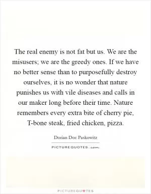 The real enemy is not fat but us. We are the misusers; we are the greedy ones. If we have no better sense than to purposefully destroy ourselves, it is no wonder that nature punishes us with vile diseases and calls in our maker long before their time. Nature remembers every extra bite of cherry pie, T-bone steak, fried chicken, pizza Picture Quote #1
