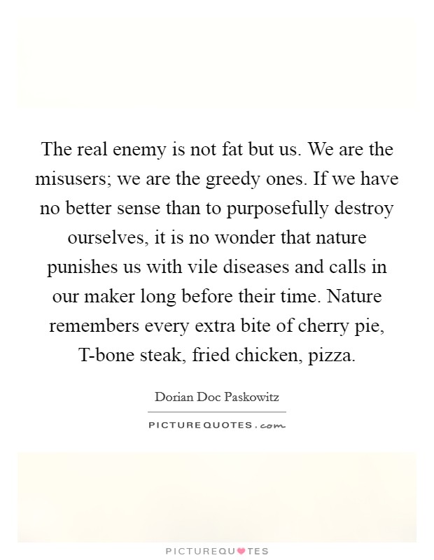 The real enemy is not fat but us. We are the misusers; we are the greedy ones. If we have no better sense than to purposefully destroy ourselves, it is no wonder that nature punishes us with vile diseases and calls in our maker long before their time. Nature remembers every extra bite of cherry pie, T-bone steak, fried chicken, pizza. Picture Quote #1