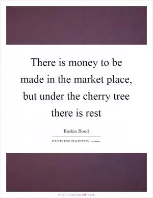 There is money to be made in the market place, but under the cherry tree there is rest Picture Quote #1
