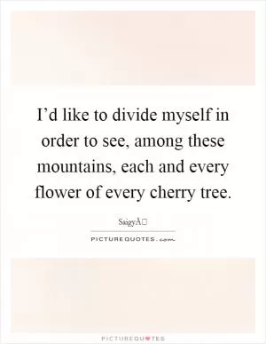 I’d like to divide myself in order to see, among these mountains, each and every flower of every cherry tree Picture Quote #1