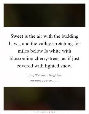 Sweet is the air with the budding haws, and the valley stretching for miles below Is white with blossoming cherry-trees, as if just covered with lighted snow Picture Quote #1