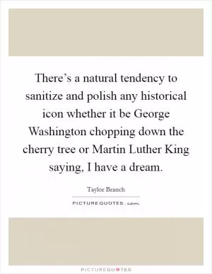 There’s a natural tendency to sanitize and polish any historical icon whether it be George Washington chopping down the cherry tree or Martin Luther King saying, I have a dream Picture Quote #1