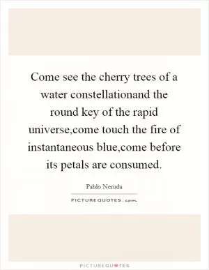 Come see the cherry trees of a water constellationand the round key of the rapid universe,come touch the fire of instantaneous blue,come before its petals are consumed Picture Quote #1