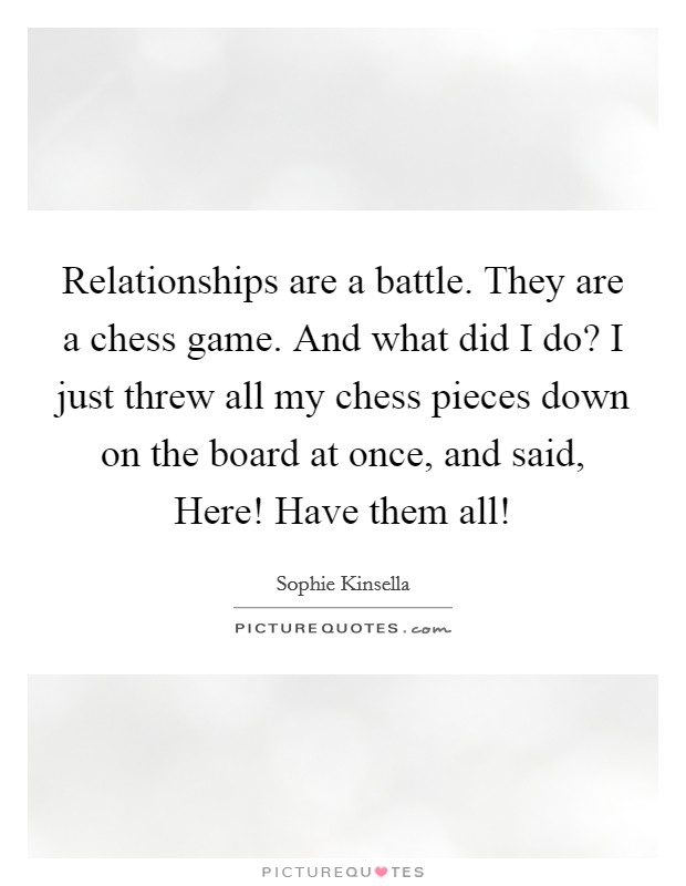 Relationships are a battle. They are a chess game. And what did I do? I just threw all my chess pieces down on the board at once, and said, Here! Have them all! Picture Quote #1