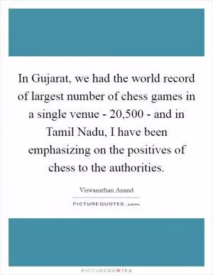 In Gujarat, we had the world record of largest number of chess games in a single venue - 20,500 - and in Tamil Nadu, I have been emphasizing on the positives of chess to the authorities Picture Quote #1