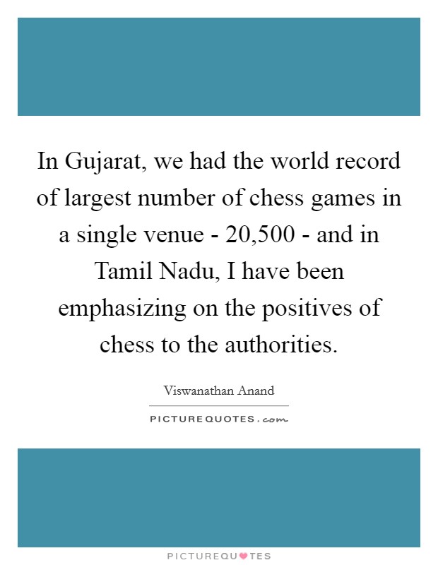 In Gujarat, we had the world record of largest number of chess games in a single venue - 20,500 - and in Tamil Nadu, I have been emphasizing on the positives of chess to the authorities. Picture Quote #1