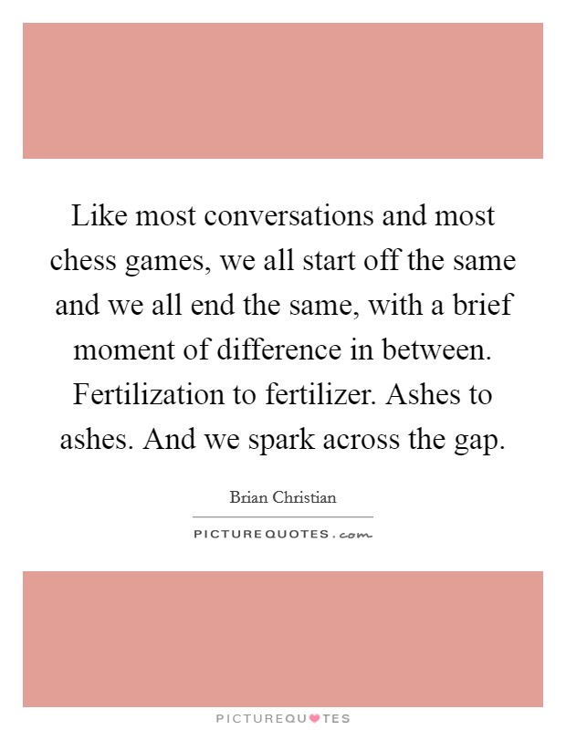 Like most conversations and most chess games, we all start off the same and we all end the same, with a brief moment of difference in between. Fertilization to fertilizer. Ashes to ashes. And we spark across the gap. Picture Quote #1