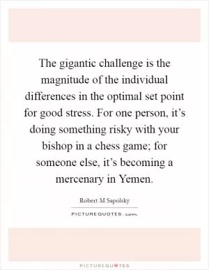 The gigantic challenge is the magnitude of the individual differences in the optimal set point for good stress. For one person, it’s doing something risky with your bishop in a chess game; for someone else, it’s becoming a mercenary in Yemen Picture Quote #1