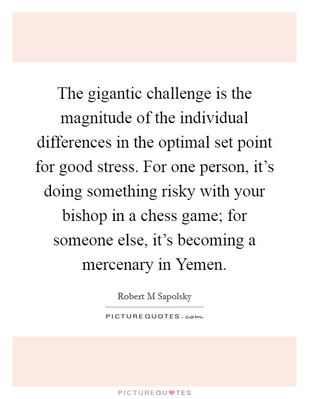 The gigantic challenge is the magnitude of the individual differences in the optimal set point for good stress. For one person, it's doing something risky with your bishop in a chess game; for someone else, it's becoming a mercenary in Yemen. Picture Quote #1