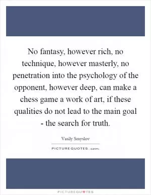 No fantasy, however rich, no technique, however masterly, no penetration into the psychology of the opponent, however deep, can make a chess game a work of art, if these qualities do not lead to the main goal - the search for truth Picture Quote #1