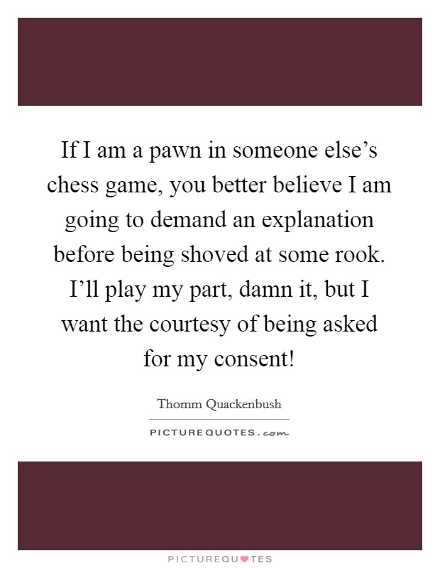 If I am a pawn in someone else's chess game, you better believe I am going to demand an explanation before being shoved at some rook. I'll play my part, damn it, but I want the courtesy of being asked for my consent! Picture Quote #1