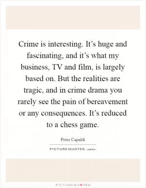 Crime is interesting. It’s huge and fascinating, and it’s what my business, TV and film, is largely based on. But the realities are tragic, and in crime drama you rarely see the pain of bereavement or any consequences. It’s reduced to a chess game Picture Quote #1