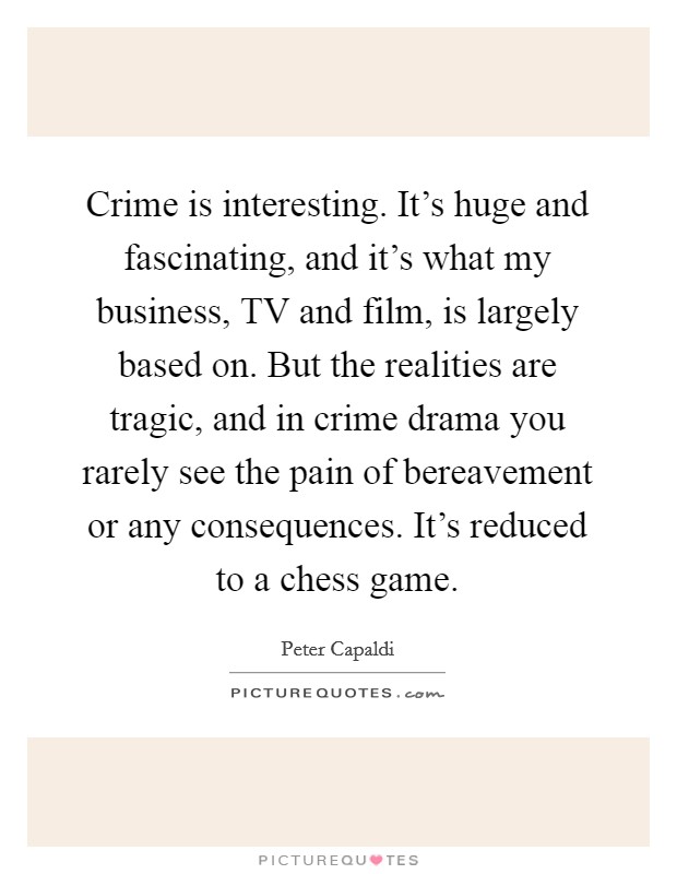 Crime is interesting. It's huge and fascinating, and it's what my business, TV and film, is largely based on. But the realities are tragic, and in crime drama you rarely see the pain of bereavement or any consequences. It's reduced to a chess game. Picture Quote #1
