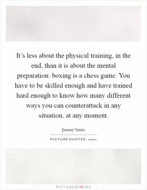 It’s less about the physical training, in the end, than it is about the mental preparation: boxing is a chess game. You have to be skilled enough and have trained hard enough to know how many different ways you can counterattack in any situation, at any moment Picture Quote #1