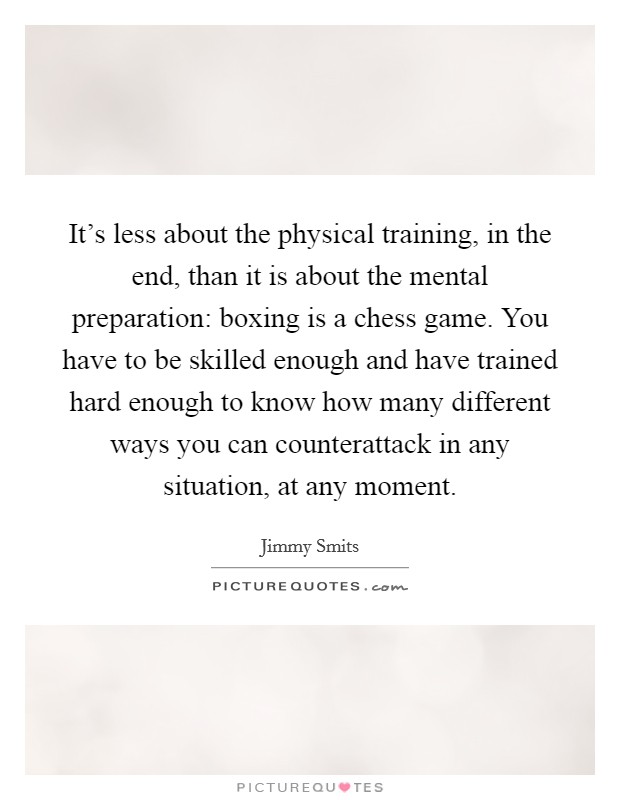 It's less about the physical training, in the end, than it is about the mental preparation: boxing is a chess game. You have to be skilled enough and have trained hard enough to know how many different ways you can counterattack in any situation, at any moment. Picture Quote #1