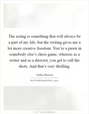 The acting is something that will always be a part of my life, but the writing gives me a lot more creative freedom. You’re a pawn in somebody else’s chess game, whereas as a writer and as a director, you get to call the shots. And that’s very thrilling Picture Quote #1