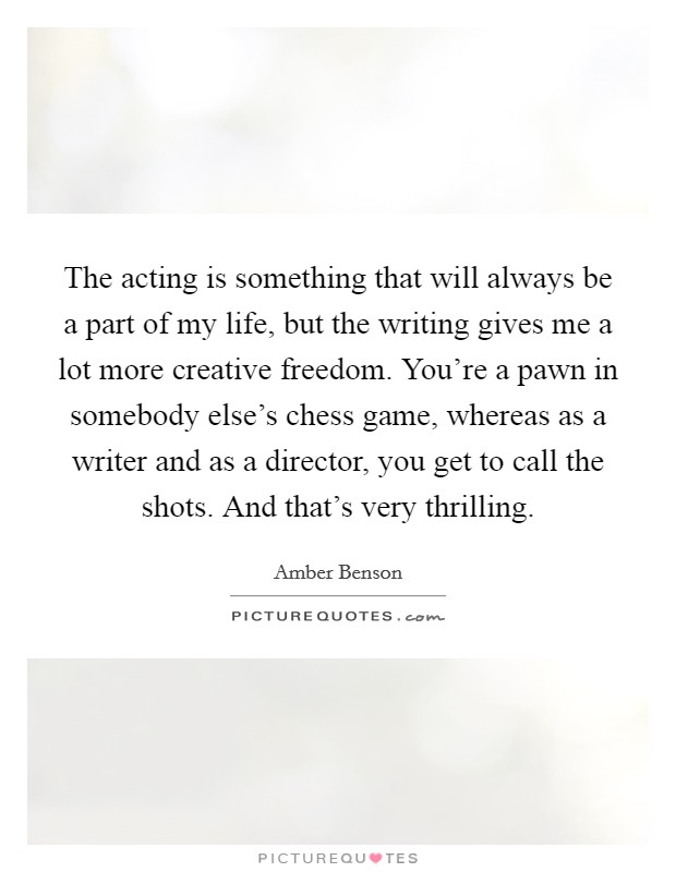 The acting is something that will always be a part of my life, but the writing gives me a lot more creative freedom. You're a pawn in somebody else's chess game, whereas as a writer and as a director, you get to call the shots. And that's very thrilling. Picture Quote #1