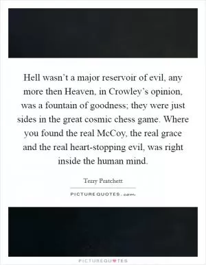Hell wasn’t a major reservoir of evil, any more then Heaven, in Crowley’s opinion, was a fountain of goodness; they were just sides in the great cosmic chess game. Where you found the real McCoy, the real grace and the real heart-stopping evil, was right inside the human mind Picture Quote #1