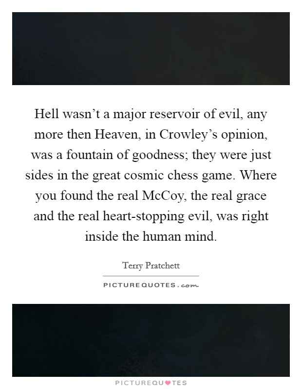 Hell wasn't a major reservoir of evil, any more then Heaven, in Crowley's opinion, was a fountain of goodness; they were just sides in the great cosmic chess game. Where you found the real McCoy, the real grace and the real heart-stopping evil, was right inside the human mind. Picture Quote #1