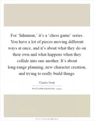 For ‘Inhuman,’ it’s a ‘chess game’ series. You have a lot of pieces moving different ways at once, and it’s about what they do on their own and what happens when they collide into one another. It’s about long-range planning, new character creation, and trying to really build things Picture Quote #1