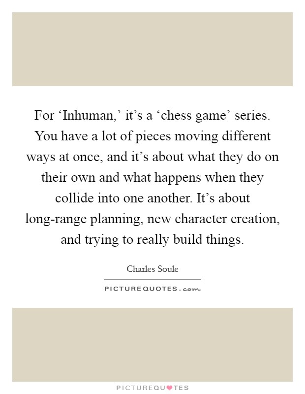 For ‘Inhuman,' it's a ‘chess game' series. You have a lot of pieces moving different ways at once, and it's about what they do on their own and what happens when they collide into one another. It's about long-range planning, new character creation, and trying to really build things. Picture Quote #1