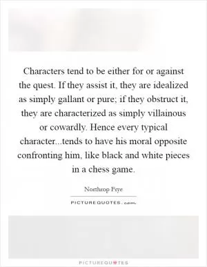 Characters tend to be either for or against the quest. If they assist it, they are idealized as simply gallant or pure; if they obstruct it, they are characterized as simply villainous or cowardly. Hence every typical character...tends to have his moral opposite confronting him, like black and white pieces in a chess game Picture Quote #1