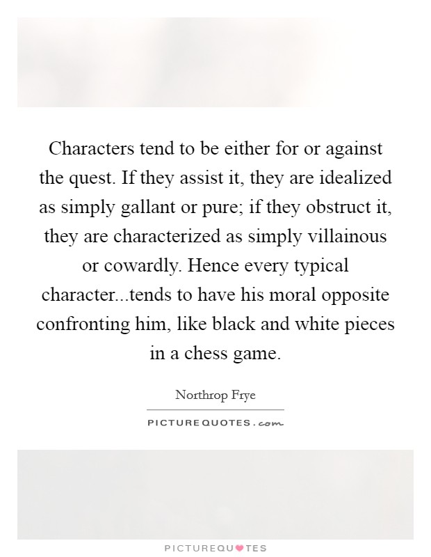 Characters tend to be either for or against the quest. If they assist it, they are idealized as simply gallant or pure; if they obstruct it, they are characterized as simply villainous or cowardly. Hence every typical character...tends to have his moral opposite confronting him, like black and white pieces in a chess game. Picture Quote #1