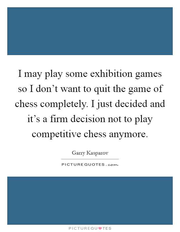 I may play some exhibition games so I don't want to quit the game of chess completely. I just decided and it's a firm decision not to play competitive chess anymore. Picture Quote #1