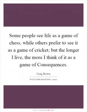 Some people see life as a game of chess, while others prefer to see it as a game of cricket; but the longer I live, the more I think of it as a game of Consequences Picture Quote #1