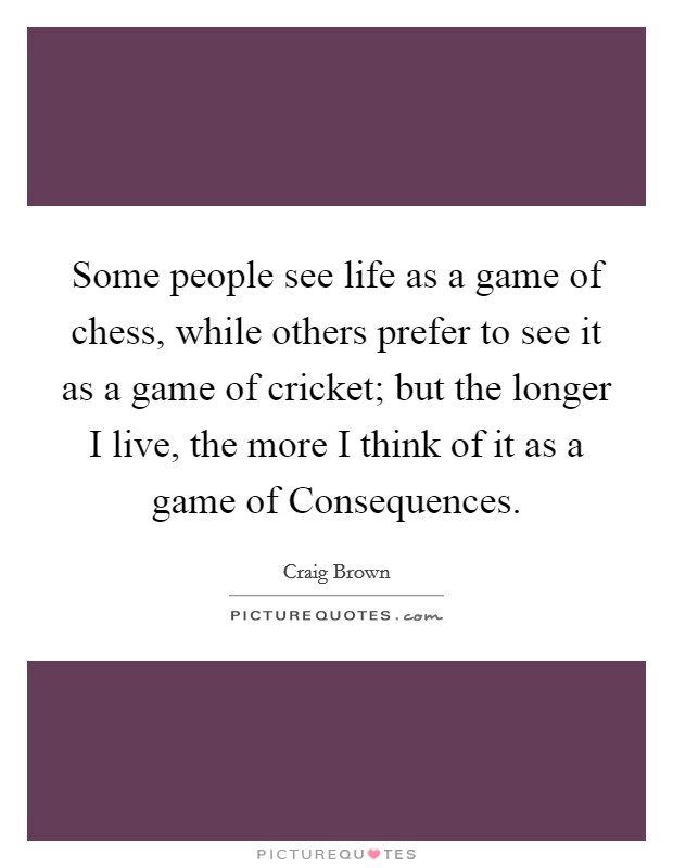 Some people see life as a game of chess, while others prefer to see it as a game of cricket; but the longer I live, the more I think of it as a game of Consequences. Picture Quote #1